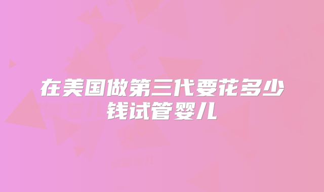 在美国做第三代要花多少钱试管婴儿