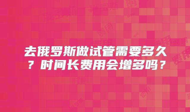 去俄罗斯做试管需要多久？时间长费用会增多吗？