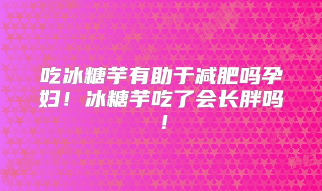 吃冰糖芋有助于减肥吗孕妇!冰糖芋吃了会长胖吗!