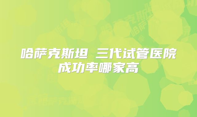 哈萨克斯坦​三代试管医院成功率哪家高