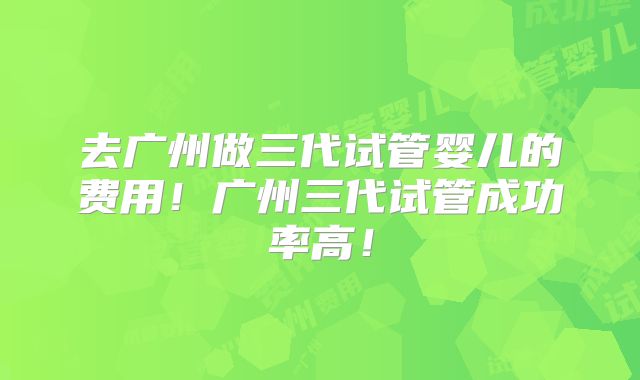 去广州做三代试管婴儿的费用！广州三代试管成功率高！
