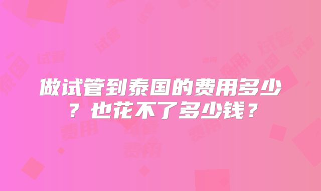 做试管到泰国的费用多少?也花不了多少钱?