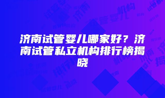 济南试管婴儿哪家好？济南试管私立机构排行榜揭晓