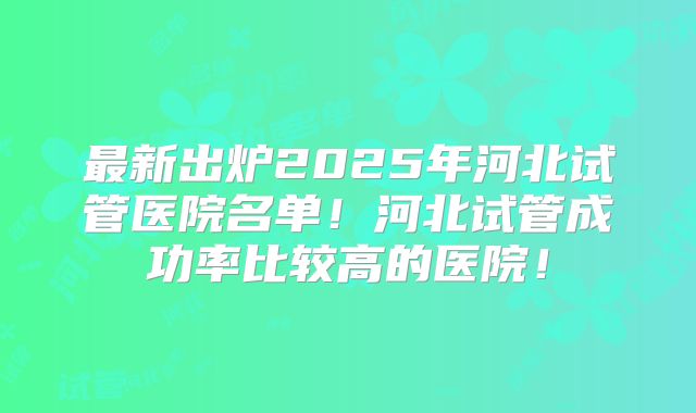 最新出炉2025年河北试管医院名单！河北试管成功率比较高的医院！