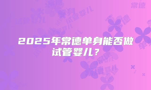 2025年常德单身能否做试管婴儿？