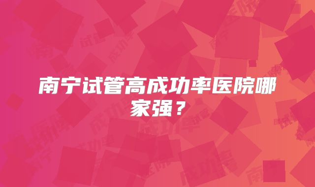 南宁试管高成功率医院哪家强?