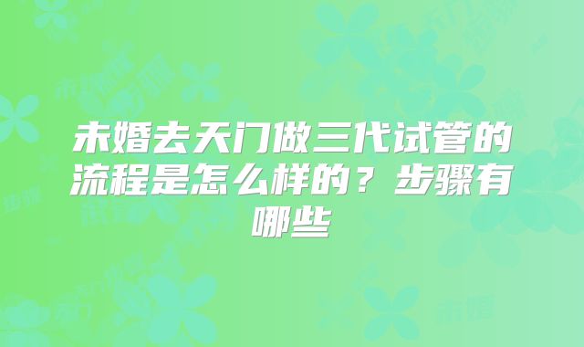 未婚去天门做三代试管的流程是怎么样的？步骤有哪些