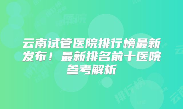 云南试管医院排行榜最新发布！最新排名前十医院参考解析