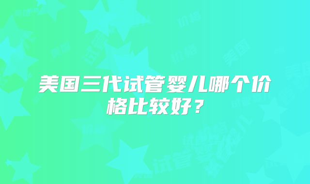 美国三代试管婴儿哪个价格比较好？