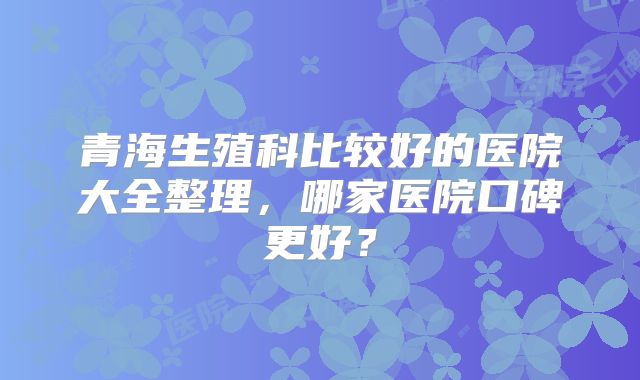 青海生殖科比较好的医院大全整理，哪家医院口碑更好？