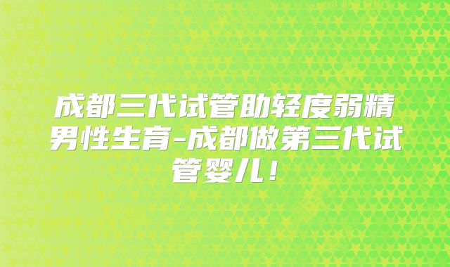 成都三代试管助轻度弱精男性生育-成都做第三代试管婴儿！