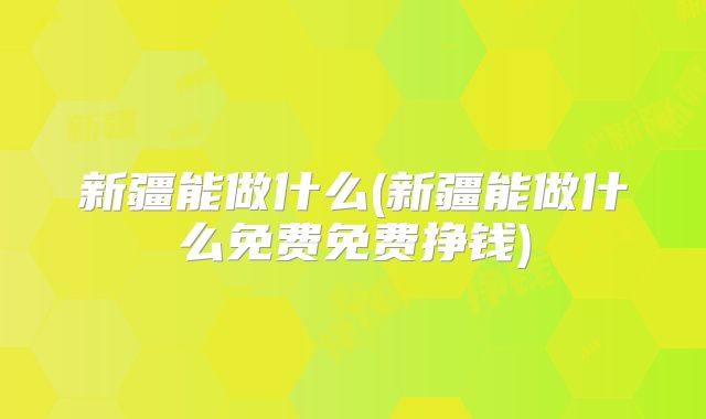 新疆能做什么(新疆能做什么免费免费挣钱)