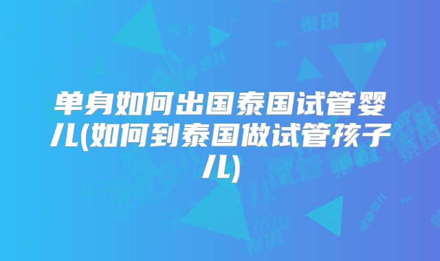 单身如何出国泰国试管婴儿(如何到泰国做试管孩子儿)