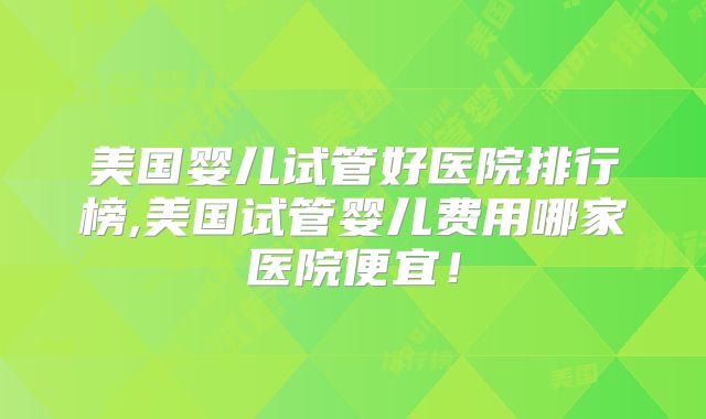美国婴儿试管好医院排行榜,美国试管婴儿费用哪家医院便宜！