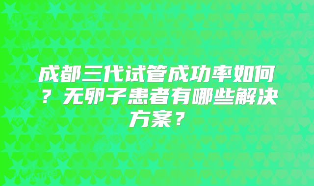 成都三代试管成功率如何？无卵子患者有哪些解决方案？