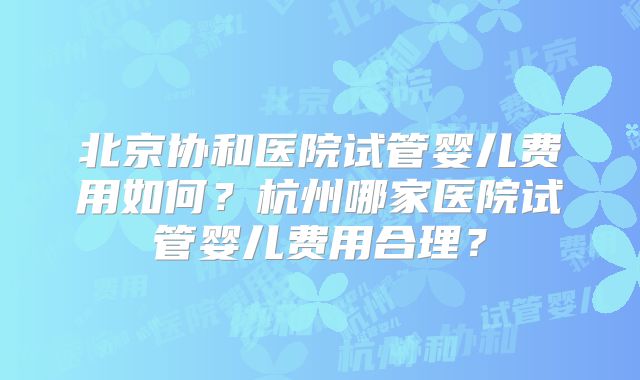 北京协和医院试管婴儿费用如何？杭州哪家医院试管婴儿费用合理？