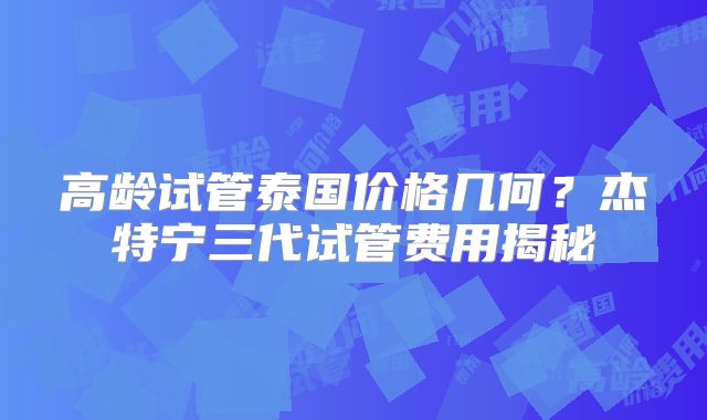 高龄试管泰国价格几何？杰特宁三代试管费用揭秘