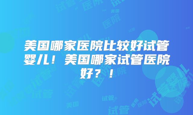 美国哪家医院比较好试管婴儿！美国哪家试管医院好？！