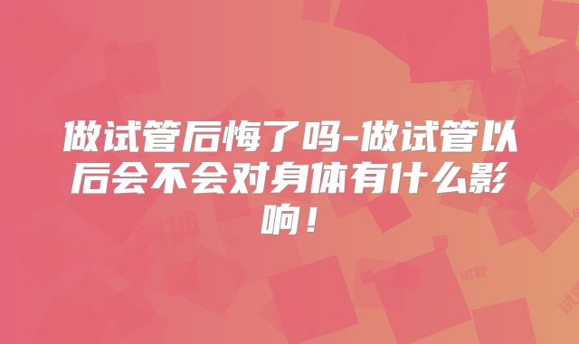 做试管后悔了吗-做试管以后会不会对身体有什么影响！