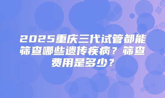 2025重庆三代试管都能筛查哪些遗传疾病?筛查费用是多少?