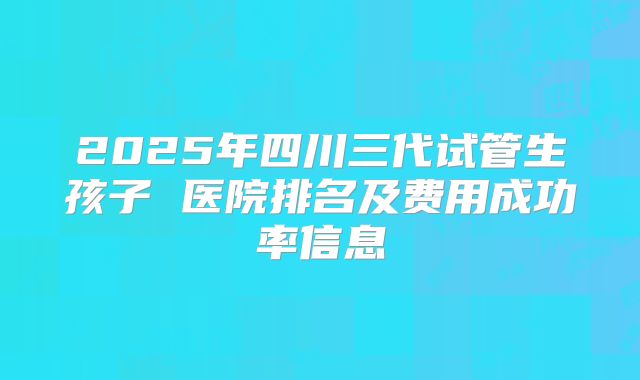 2025年四川三代试管生孩子 医院排名及费用成功率信息