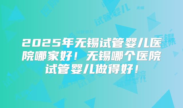 2025年无锡试管婴儿医院哪家好！无锡哪个医院试管婴儿做得好！