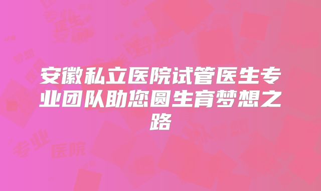 安徽私立医院试管医生专业团队助您圆生育梦想之路