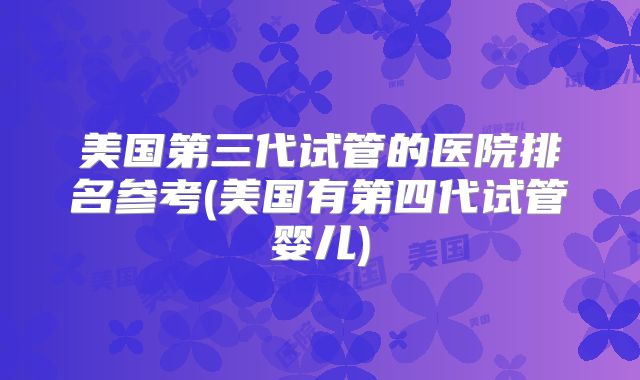 美国第三代试管的医院排名参考(美国有第四代试管婴儿)
