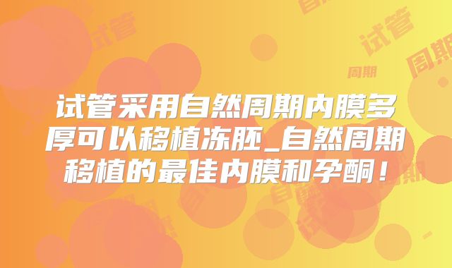试管采用自然周期内膜多厚可以移植冻胚_自然周期移植的最佳内膜和孕酮！