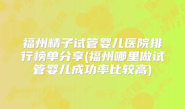 福州精子试管婴儿医院排行榜单分享(福州哪里做试管婴儿成功率比较高)