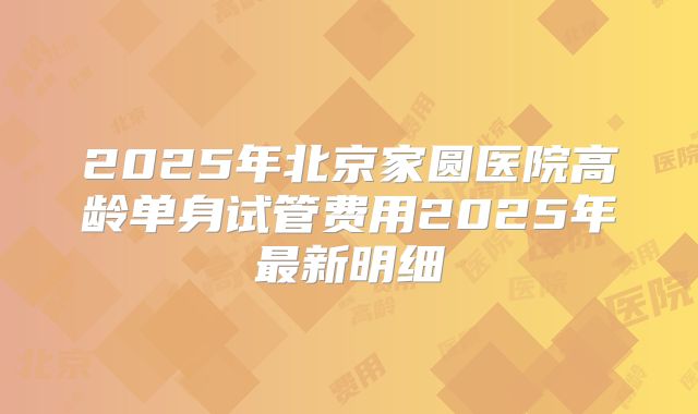 2025年北京家圆医院高龄单身试管费用2025年最新明细