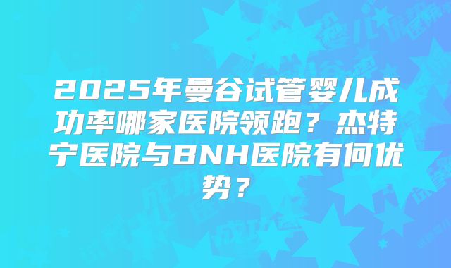 2025年曼谷试管婴儿成功率哪家医院领跑？杰特宁医院与BNH医院有何优势？