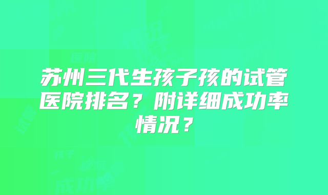 苏州三代生孩子孩的试管医院排名？附详细成功率情况？