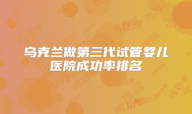 乌克兰做第三代试管婴儿医院成功率排名