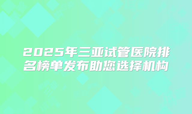 2025年三亚试管医院排名榜单发布助您选择机构