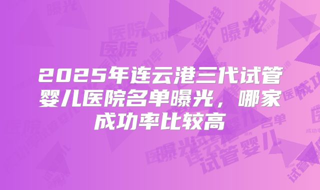 2025年连云港三代试管婴儿医院名单曝光，哪家成功率比较高
