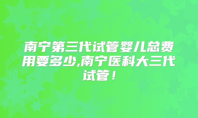 南宁第三代试管婴儿总费用要多少,南宁医科大三代试管！