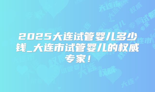 2025大连试管婴儿多少钱_大连市试管婴儿的权威专家！