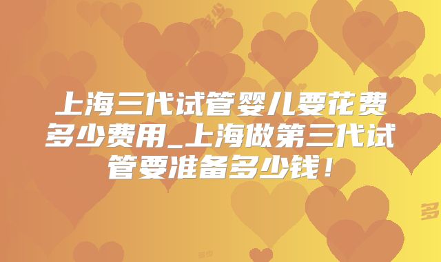 上海三代试管婴儿要花费多少费用_上海做第三代试管要准备多少钱！