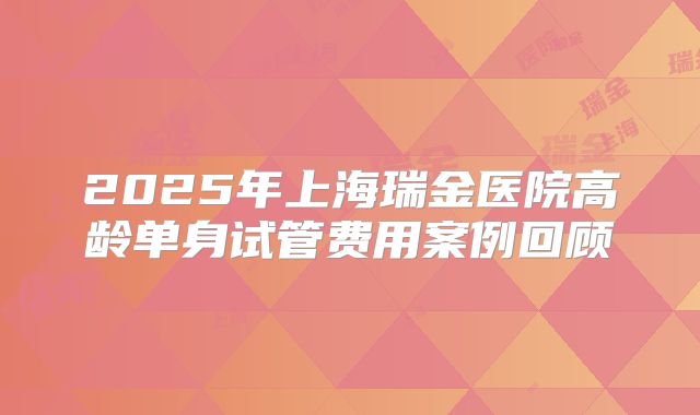 2025年上海瑞金医院高龄单身试管费用案例回顾