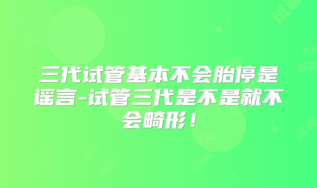 三代试管基本不会胎停是谣言-试管三代是不是就不会畸形!