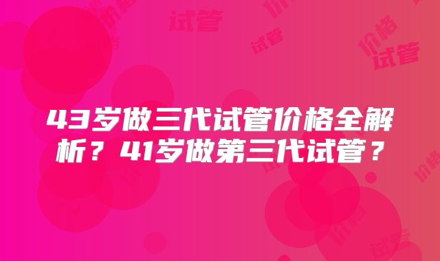 43岁做三代试管价格全解析？41岁做第三代试管？