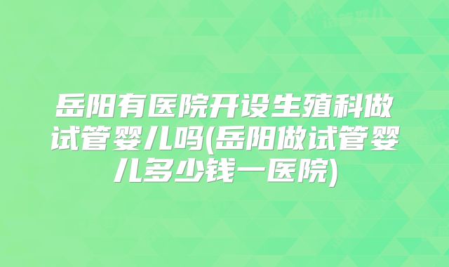 岳阳有医院开设生殖科做试管婴儿吗(岳阳做试管婴儿多少钱一医院)