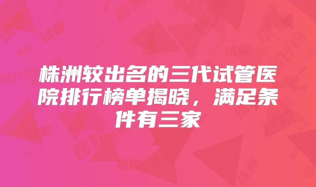 株洲较出名的三代试管医院排行榜单揭晓，满足条件有三家