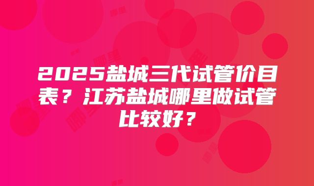 2025盐城三代试管价目表?江苏盐城哪里做试管比较好?
