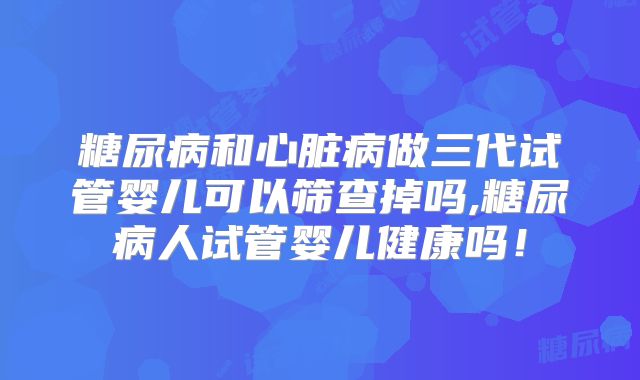 糖尿病和心脏病做三代试管婴儿可以筛查掉吗,糖尿病人试管婴儿健康吗！
