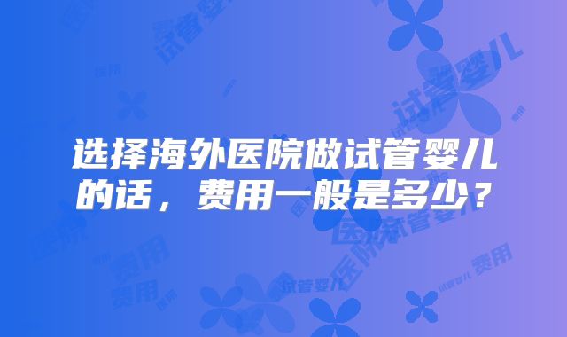 选择海外医院做试管婴儿的话，费用一般是多少？