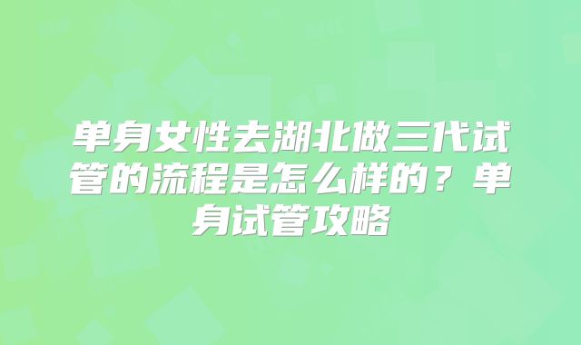 单身女性去湖北做三代试管的流程是怎么样的？单身试管攻略
