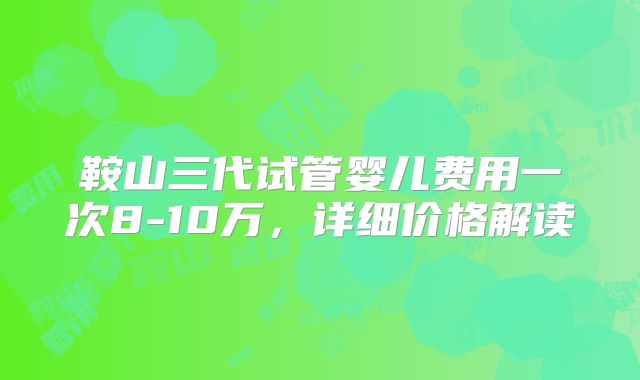 鞍山三代试管婴儿费用一次8-10万，详细价格解读