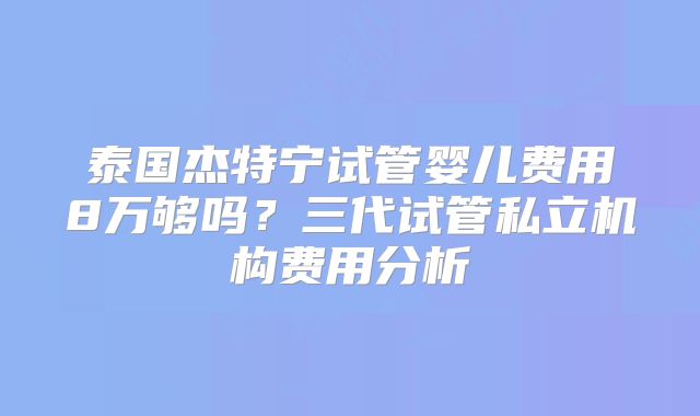 泰国杰特宁试管婴儿费用8万够吗？三代试管私立机构费用分析